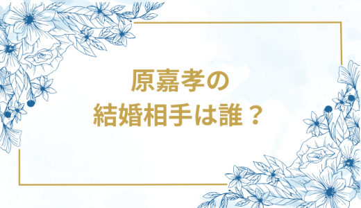 原嘉孝の結婚相手は誰？気になるお相手や馴れ初めを徹底調査！