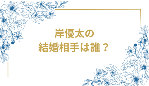 岸優太の結婚相手は誰？気になるお相手や馴れ初めを徹底調査！